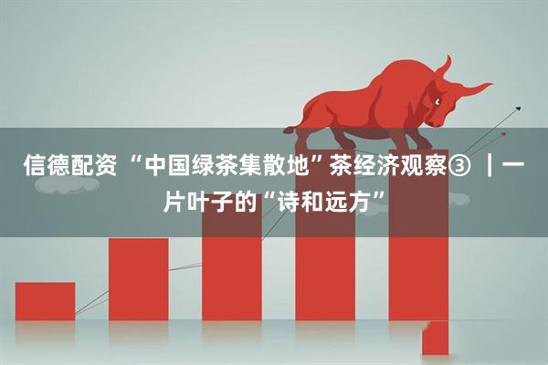 信德配资 “中国绿茶集散地”茶经济观察③ ｜一片叶子的“诗和远方”
