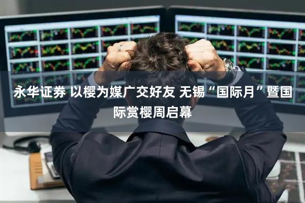 永华证券 以樱为媒广交好友 无锡“国际月”暨国际赏樱周启幕