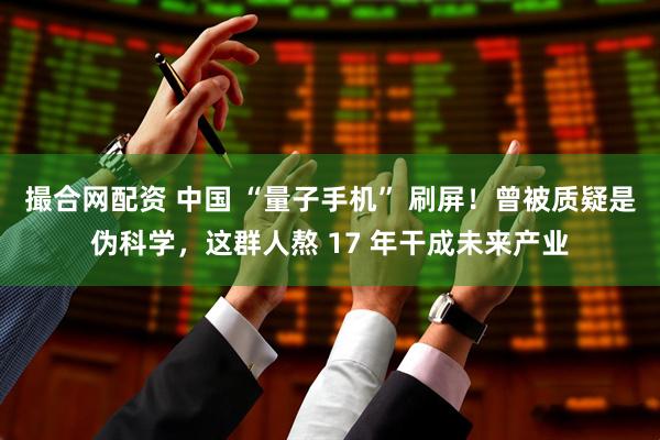 撮合网配资 中国 “量子手机” 刷屏！曾被质疑是伪科学，这群人熬 17 年干成未来产业