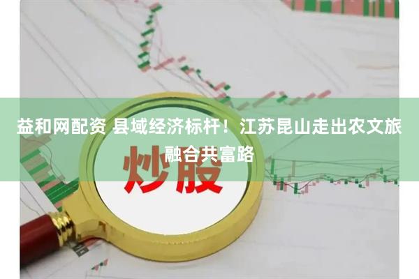 益和网配资 县域经济标杆！江苏昆山走出农文旅融合共富路