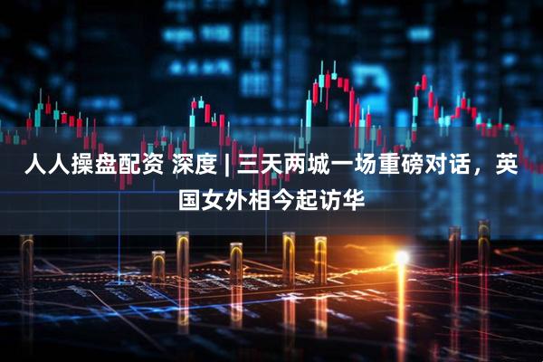 人人操盘配资 深度 | 三天两城一场重磅对话，英国女外相今起访华