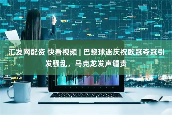 汇发网配资 快看视频 | 巴黎球迷庆祝欧冠夺冠引发骚乱，马克龙发声谴责