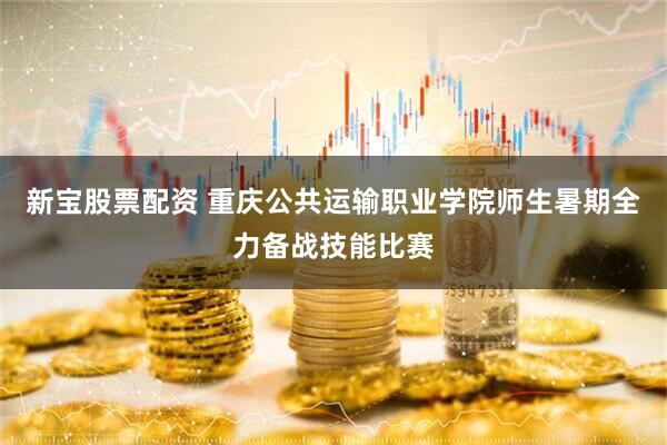 新宝股票配资 重庆公共运输职业学院师生暑期全力备战技能比赛