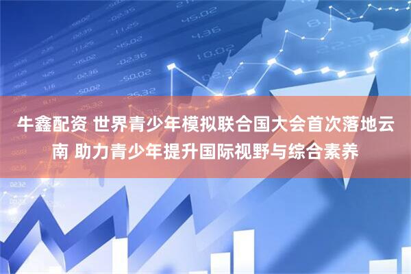 牛鑫配资 世界青少年模拟联合国大会首次落地云南 助力青少年提升国际视野与综合素养