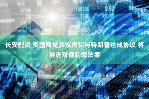 长安配资 美国两党参议员称与特朗普达成协议 将推进对俄制裁法案
